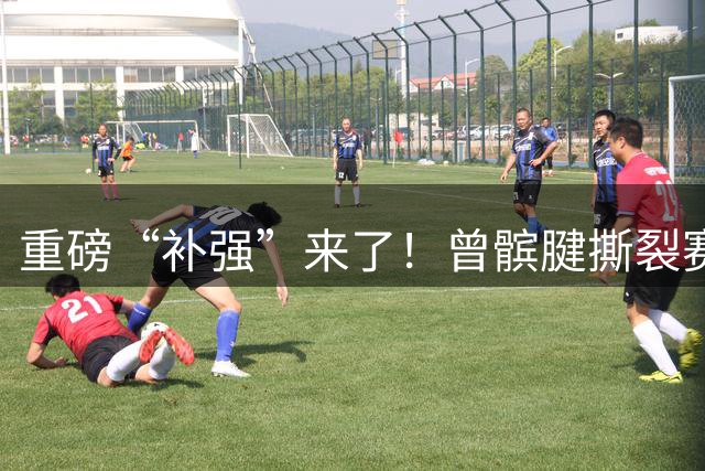 重磅“补强”来了！曾髌腱撕裂赛季报销，终于复出